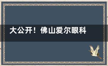 大公开！佛山爱尔眼科医院收费价格表公开：近视手术8k+|白内障手术5k+|OK镜4800+